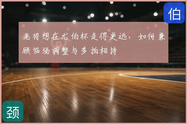 老将想在尤伯杯走得更远，如何兼顾临场调整与多拍相持